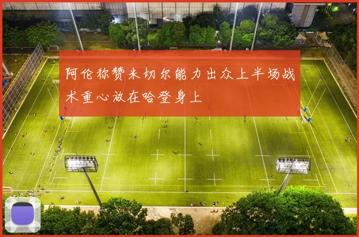 阿伦称赞米切尔能力出众上半场战术重心放在哈登身上