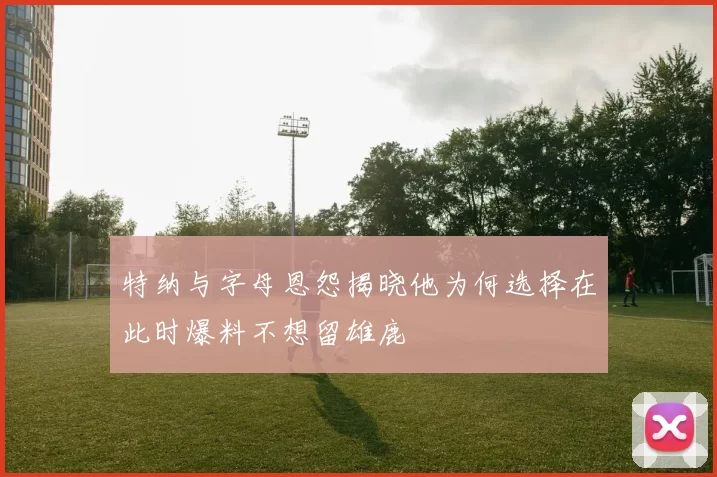 特纳与字母恩怨揭晓他为何选择在此时爆料不想留雄鹿