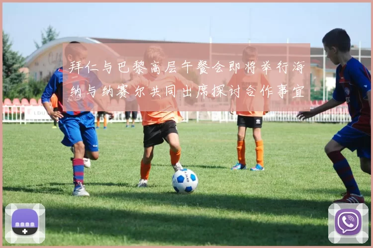拜仁与巴黎高层午餐会即将举行海纳与纳赛尔共同出席探讨合作事宜
