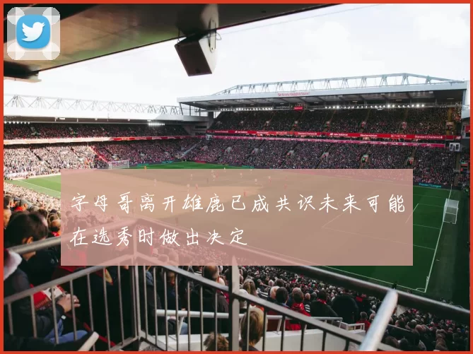 字母哥离开雄鹿已成共识未来可能在选秀时做出决定
