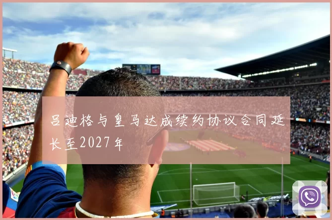 吕迪格与皇马达成续约协议合同延长至2027年