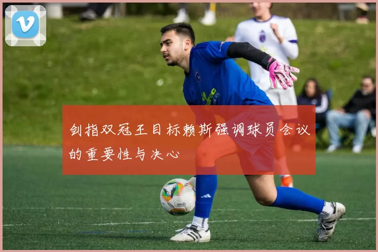 剑指双冠王目标赖斯强调球员会议的重要性与决心