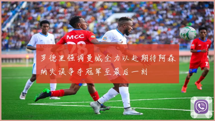 罗德里强调曼城全力以赴期待阿森纳失误争夺冠军至最后一刻