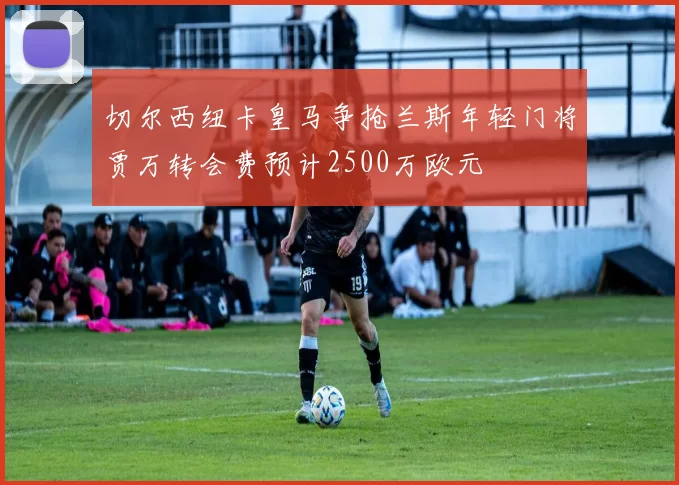 切尔西纽卡皇马争抢兰斯年轻门将贾万转会费预计2500万欧元