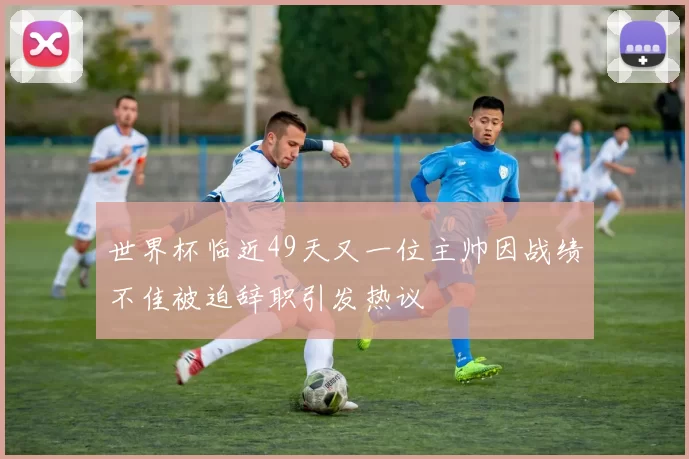 世界杯临近49天又一位主帅因战绩不佳被迫辞职引发热议
